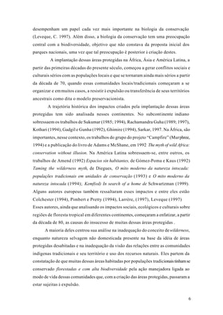 6
desempenham um papel cada vez mais importante na biologia da conservação
(Leveque, C. 1997). Além disso, a biologia da conservação tem uma preocupação
central com a biodiversidade, objetivo que não constava da proposta inicial dos
parques nacionais, uma vez que tal preocupação é posterior à criação destes.
A implantação dessas áreas protegidas na África, Ásia e América Latina, a
partir das primeiras décadas do presente século, começou a gerar conflitos sociais e
culturais sérios com as populações locais e que se tornaram ainda mais sérios a partir
da década de 70, quando essas comunidades locais/tradicionais começaram a se
organizar e emmuitos casos, a resistir à expulsão ou transferência de seus territórios
ancestrais como dita o modelo preservacionista.
A trajetória histórica dos impactos criados pela implantação dessas áreas
protegidas tem sido analisada nesses continentes. No subcontinente indiano
sobressaem os trabalhos de Sukumar (1985; 1994), Rachamandra Guha (1989; 1997),
Kothari (1994), Gadgil e Gunha (1992), Ghimire (1994), Sarkar, 1997. Na África, são
importantes, nesse contexto, os trabalhos do grupo do projeto “Campfire” (Murphree,
1994) e a publicação do livro de Adams e McShane, em 1992 The myth of wild Africa:
conservation without illusion. Na América Latina sobressaem-se, entre outros, os
trabalhos de Amend (1992) Espacios sin habitantes, de Gómez-Poma e Kaus (1992)
Taming the wilderness myth, de Diegues, O mito moderno da natureza intocada:
populações tradicionais em unidades de conservação (1993) e O mito moderno da
natureza intocada (1994); Kemf(ed) In search of a home de Schwartzman (1999).
Alguns autores europeus também ressaltaram esses impactos e entre eles estão
Colchester (1994), Pimbert e Pretty (1994), Larrère, (1997), Leveque (1997)
Esses autores, ainda que analisando os impactos sociais, ecológicos e culturais sobre
regiões de floresta tropical em diferentes continentes, começaram a enfatizar, a partir
da década de 80, as causas do insucesso de muitas dessas áreas protegidas .
A maioria deles centrou sua análise na inadequação do conceito dewilderness,
enquanto natureza selvagem não domesticada presente na base da idéia de áreas
protegidas desabitadas e na inadequação da visão das relações entre as comunidades
indígenas tradicionais e seu território e uso dos recursos naturais. Eles partem da
constatação de que muitas dessas áreas habitadas por populações tradicionaistinhamse
conservado florestadas e com alta biodiversidade pela ação manejadora ligada ao
modo de vida dessas comunidades que, com a criação das áreas protegidas, passaram a
estar sujeitas à expulsão.
 