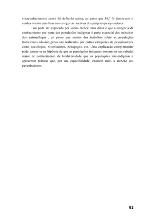 92
etnoconhecimento como foi definido acima, ao passo que 38,7 % descrevem o
conhecimento com base nas categorias mentais dos próprios pesquisadores.
Isso pode ser explicado por várias razões: uma delas é que a categoria de
conhecimento por parte das populações indígenas é parte essencial dos trabalhos
dos antropólogos , ao passo que muitos dos trabalhos sobre as populações
tradicionais não-indígenas são realizados por outras categorias de pesquisadores
como sociólogos, historiadores, pedagogos, etc. Uma explicação complementar
pode basear-se na hipótese de que as populações indígenas possam ter um cabedal
maior de conhecimento da biodiversidade que as populações não-indígenas e
apresentar práticas que, por sua especificidade, chamem mais a atenção dos
pesquisadores.
 