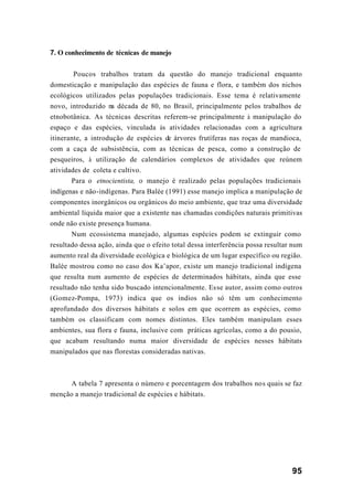 95
7. O conhecimento de técnicas de manejo
Poucos trabalhos tratam da questão do manejo tradicional enquanto
domesticação e manipulação das espécies de fauna e flora, e também dos nichos
ecológicos utilizados pelas populações tradicionais. Esse tema é relativamente
novo, introduzido na década de 80, no Brasil, principalmente pelos trabalhos de
etnobotânica. As técnicas descritas referem-se principalmente à manipulação do
espaço e das espécies, vinculada às atividades relacionadas com a agricultura
itinerante, a introdução de espécies de árvores frutíferas nas roças de mandioca,
com a caça de subsistência, com as técnicas de pesca, como a construção de
pesqueiros, à utilização de calendários complexos de atividades que reúnem
atividades de coleta e cultivo.
Para o etnocientista, o manejo é realizado pelas populações tradicionais
indígenas e não-indígenas. Para Balée (1991) esse manejo implica a manipulação de
componentes inorgânicos ou orgânicos do meio ambiente, que traz uma diversidade
ambiental líquida maior que a existente nas chamadas condições naturais primitivas
onde não existe presença humana.
Num ecossistema manejado, algumas espécies podem se extinguir como
resultado dessa ação, ainda que o efeito total dessa interferência possa resultar num
aumento real da diversidade ecológica e biológica de um lugar específico ou região.
Balée mostrou como no caso dos Ka’apor, existe um manejo tradicional indígena
que resulta num aumento de espécies de determinados hábitats, ainda que esse
resultado não tenha sido buscado intencionalmente. Esse autor, assim como outros
(Gomez-Pompa, 1973) indica que os índios não só têm um conhecimento
aprofundado dos diversos hábitats e solos em que ocorrem as espécies, como
também os classificam com nomes distintos. Eles também manipulam esses
ambientes, sua flora e fauna, inclusive com práticas agrícolas, como a do pousio,
que acabam resultando numa maior diversidade de espécies nesses hábitats
manipulados que nas florestas consideradas nativas.
A tabela 7 apresenta o número e porcentagem dos trabalhos nos quais se faz
menção a manejo tradicional de espécies e hábitats.
 