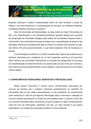 V. 07, N. 03, 2011 – Categoria: Artigo Completo




pressões continuam a afetar a biodiversidade dentro de suas fronteiras: a perda de
hábitat, o uso não sustentável e a sobrexploração de recursos, as mudanças climáticas,
as espécies exóticas invasoras e a poluição16.
           Além da Convenção da Biodiversidade, as duas outras da tríade “Convenções do
Rio”: a da “Desertificação” e a de “Mudanças Climáticas” guardam relação com a questão
da preservação da diversidade biológica pela análise de coincidentes impactos sobre a
vida terrestre, sob a dimensão da perda de hábitat (com a desertificação de áreas) e das
alterações climáticas provocadas pela ação do homem no período pós-industrial, ou seja,
nos últimos 150 anos aproximadamente, o que impôs acelerado ritmo de mudanças no
planeta.
           A movimentação mundial tem um mérito inquestionável. Apesar das análises pouco
otimistas, demonstrou-se a existência de um bem assentado caminho a ser percorrido
pelos membros da comunidade internacional na condição de protagonistas do processo
de compatibilização do desenvolvimento e da preservação da vida, tendo por horizonte a
diminuição da perda de biodiversidade e como direção a união dos povos em torno desse
mesmo objetivo.




4 CONHECIMENTOS TRADICIONAIS: BENEFÍCIOS E PROTEÇÃO LEGAL


           Desde tempos imemoriais o homem reuniu conhecimentos associados aos
recursos da natureza que o rodeava, compondo paulatinamente um repertório de
informações úteis ao seu melhor aproveitamento. O que caracteriza um conhecimento
como tradicional é o fato de que algumas informações sobre o manuseio e utilização de
recursos naturais permanecem no âmbito de comunidades locais e, portanto, ainda não
se encontram difundidos pelos mecanismos usuais de registro ou pelos contemporâneos
meios de troca de informações. Significam, por isso, um valor inerente à sua própria
originalidade, na condição de propriedade imaterial, no caso intelectual.




16
     Ibid, p. 07.
                                                                                     518
 