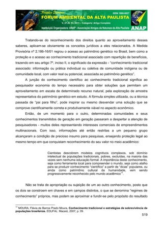 V. 07, N. 03, 2011 – Categoria: Artigo Completo




       Tratando-se do reconhecimento dos direitos quanto ao aproveitamento desses
saberes, aplicam-se obviamente os conceitos jurídicos a eles relacionados. A Medida
Provisória nº 2.186-16/01 regrou o acesso ao patrimônio genético no Brasil, bem como a
proteção e o acesso ao conhecimento tradicional associado com repartição de benefícios,
trazendo em seu artigo 7º, inciso II, o significado da expressão - “conhecimento tradicional
associado: informação ou prática individual ou coletiva de comunidade indígena ou de
comunidade local, com valor real ou potencial, associada ao patrimônio genético”.
       A junção do conhecimento científico ao conhecimento tradicional significa ao
pesquisador economia do tempo necessário para obter soluções que permitam um
aproveitamento em escala de determinado recurso natural, pela exploração de amostra
representativa do patrimônio genético em estudo. A fórmula simples utilizada, ou a técnica
passada de “pai para filho”, pode inspirar ou mesmo desvendar uma solução que se
comprove cientificamente correta e produtivamente viável no aspecto econômico.
       Então, de um momento para o outro, determinadas comunidades e seus
conhecimentos transmitidos de geração em geração passaram a despertar a atenção de
pesquisadores - muitos deles representando interesses comerciais de empreendimentos
multinacionais. Com isso, informações até então restritas a um pequeno grupo
alcançaram a condição de precioso insumo para pesquisas, ensejando proteção legal ao
mesmo tempo em que conquistam reconhecimento do seu valor no meio acadêmico:


                       Cientistas descobrem modelos cognitivos complexos, sob domínio
                       intelectual de populações tradicionais, pobres, excluídas, na maioria das
                       vezes sem nenhuma educação formal. A importância deste conhecimento,
                       seja como ferramenta local para compreender o mundo, seja como atalho
                       para se produzir conhecimento “científico” a partir de “dicas” populares, ou
                       ainda como patrimônio cultural da humanidade, vem sendo
                       progressivamente reconhecido pelo mundo acadêmico17.


       Não se trata de apropriação ou sujeição de um ao outro conhecimento, posto que
os dois se constroem em chaves e em campos distintos, o que se denomina “regimes de
conhecimento” próprios, mas podem se aproximar e fundir-se pelo propósito do resultado


17
  MOURA, Flávia de Barros Prado Moura. Conhecimento tradicional e estratégias de sobrevivência de
populações brasileiras. EDUFAL: Maceió, 2007, p. 09.
                                                                                              519
 