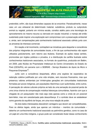 V. 07, N. 03, 2011 – Categoria: Artigo Completo




pretendido; enfim, são duas dimensões capazes de se encontrar. Paradoxalmente, nesse
caso um uso artesanal de determinado material, substância, produto ou subproduto
animal ou vegetal, portanto em mínima escala, constitui atalho para uma tecnologia de
aproveitamento do mesmo recurso ou derivado em escala industrial; o manejo até então
sustentado pode inspirar uma exploração sem compromisso com a preservação ambiental
e, ainda, sem compensações pelo conhecimento tradicional associado colhido junto com
as amostras de interesse comercial.
      Em reação a tal movimento, contrapõem-se iniciativas para despertar a consciência
dos próprios integrantes de comunidades locais, a fim de que conhecimentos não sejam
utilizados gratuitamente, sem retorno aos titulares. Exemplo de ações nesse sentido,
promovidas por órgãos públicos e privados, é a distribuição da cartilha ilustrada sobre
conhecimentos tradicionais associados, no formato de quadrinhos, produzida em Belém,
em 2005, pelo Núcleo de Propriedade Intelectual do Centro Universitário do Estado do
Pará (CESUPA), em parceria com o SEBRAE - Serviço Brasileiro de Apoio às Micro e
Pequenas Empresas18.
      Junto com a consciência despertada, aflora uma espécie de expectativa de
redenção coletiva justificada por uma vida simples, sem recursos financeiros, mas que
preservou valores ambientais por ininterruptas gerações em comunidades tradicionais
formadas por povos indígenas, por populações ribeirinhas e por quilombolas, entre outros.
A percepção de valores culturais próprios ao lado de uma sensação de possível perda de
uma única chance de compensação mobiliza lideranças comunitárias, fazendo com que a
chegada de um pesquisador não mais seja vista apenas como a vinda de um possível
bem-feitor, mas sim caracterizada pela desconfiança. E o contrato deve se estabelecer
como garantia do equilíbrio de forças, em uma nova relação de poder.
      Os dois lados interessados descobrem vantagens que devem ser compatibilizadas.
Para os efeitos legais, ainda que apenas um indivíduo - membro da comunidade -
detenha um conhecimento tradicional associado ao patrimônio genético, como no caso de
um pajé em uma tribo indígena, o grupo pode ser considerado titular desse conhecimento



18
  MOREIRA, Eliane e MILÉO, Bruno. Cartilha sobre conhecimentos tradicionais associados. Belém:
CESUPA-SEBRAE, 2005.
                                                                                          520
 