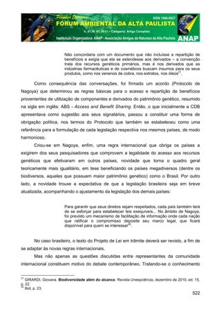 V. 07, N. 03, 2011 – Categoria: Artigo Completo




                        Não concordaria com um documento que não incluísse a repartição de
                        benefícios e exigia que ela se estendesse aos derivados – a convenção
                        trata dos recursos genéticos primários, mas é nos derivados que as
                        indústrias farmacêuticas e de cosméticos buscam insumos para os seus
                        produtos, como nos venenos de cobra, nos extratos, nos óleos21.

       Como consequência das conversações, foi firmado um acordo (Protocolo de
Nagoya) que determinou as regras básicas para o acesso e repartição de benefícios
provenientes de utilização de componentes e derivados do patrimônio genético, resumido
na sigla em inglês: ABS - Access and Benefit Sharing. Então, o que inicialmente a CDB
apresentava como sugestão aos seus signatários, passou a constituir uma forma de
obrigação política, nos termos do Protocolo que também se estabeleceu como uma
referência para a formulação de cada legislação respectiva nos mesmos países, de modo
harmonioso.
       Criou-se em Nagoya, enfim, uma regra internacional que obriga os países a
exigirem dos seus pesquisadores que comprovem a legalidade do acesso aos recursos
genéticos que efetivaram em outros países, novidade que torna o quadro geral
teoricamente mais igualitário, em tese beneficiando os países megadiversos (dentre os
biodiversos, aqueles que possuem maior patrimônio genético) como o Brasil. Por outro
lado, a novidade trouxe a expectativa de que a legislação brasileira seja em breve
atualizada, acompanhando o ajustamento da legislação dos demais países:


                        Para garantir que seus direitos sejam respeitados, cada país também terá
                        de se esforçar para estabelecer leis exequíveis... No âmbito de Nagoya,
                        foi previsto um mecanismo de facilitação de informação onde cada nação
                        que ratificar o compromisso deposite seu marco legal, que ficará
                        disponível para quem se interessar22.


       No caso brasileiro, o texto do Projeto de Lei em trâmite deverá ser revisto, a fim de
se adaptar às novas regras internacionais.
       Mas não apenas as questões discutidas entre representantes da comunidade
internacional constituem motivo do debate contemporâneo. Tratando-se o conhecimento


21
   GIRARDI, Giovana. Biodiversidade além do alcance. Revista Unespciência, dezembro de 2010, ed. 15,
p. 22.
22
   Ibid, p. 23.
                                                                                               522
 