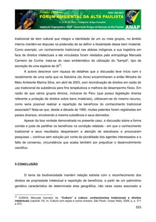 V. 07, N. 03, 2011 – Categoria: Artigo Completo




tradicional de item cultural que integra a identidade de um ou mais grupos, no âmbito
interno mantêm-se disputas na pretensão de se definir a titularidade desse bem imaterial.
Como exemplo, um conhecimento tradicional nas aldeias indígenas e sua trajetória em
face de direitos intelectuais a ele vinculados foram relatados pela antropóloga Manuela
Carneiro da Cunha: trata-se do caso emblemático da utilização do "kampô", tipo de
secreção de uma espécie de rã23.
       A autora descreve com riqueza de detalhes que a discussão teve início com o
recebimento de uma carta que os Katukina (do Acre) encaminharam a então Ministra do
Meio Ambiente Marina Silva, em abril de 2003, com reivindicação de direitos em razão do
uso tradicional da substância para fins terapêuticos e melhora de desempenho físico. Em
razão de que vários grupos étnicos, inclusive do Peru (que possui legislação diversa
referente a proteção de direitos sobre bens imateriais), utilizavam-se do mesmo recurso,
como seria possível realizar a repartição de benefícios do conhecimento tradicional
associado? Nota-se que, desde a década de 1990, muitas patentes foram registradas em
países diversos, envolvendo a mesma substância e seus derivados.
       Apesar da boa vontade demonstrada no presente caso, a discussão sobre a forma
correta e justa de partilhar os benefícios na condição relatada - em que o conhecimento
tradicional e seus resultados despertaram a atenção de estudiosos e provocaram
pesquisas -, continua sem solução por conta da pluralidade dos agentes interessados e a
falta de consenso, circunstância que acaba também por prejudicar o desenvolvimento
científico.




5 CONCLUSÃO


       O tema da biodiversidade mantém relação estreita com o reconhecimento dos
direitos de propriedade intelectual e repartição de benefícios, a partir de um patrimônio
genético característico de determinada área geográfica, não raras vezes associado a


23
    CUNHA, Manuela Carneiro da. “Cultura” e cultura: conhecimentos tradicionais e direitos
intelectuais (capítulo 19). In: Cultura com aspas e outros ensaios. São Paulo: Cosac Naify, 2009, p. p. 311
a 373.
                                                                                                      523
 