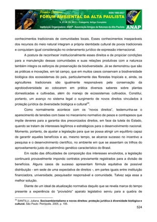 V. 07, N. 03, 2011 – Categoria: Artigo Completo




conhecimentos tradicionais de comunidades locais. Esses conhecimentos inseparáveis
dos recursos do meio natural integram a própria identidade cultural de povos tradicionais
e conquistam igual consideração no ordenamento jurídico de expressão internacional.
       A postura de reconhecer institucionalmente esses direitos e de propiciar condições
para a manutenção dessas comunidades e suas relações produtivas com a natureza
também integra os esforços de preservação da biodiversidade. Já se demonstrou que são
as práticas e inovações, em tal campo, que em muitos casos conservam a biodiversidade
biológica dos ecossistemas do país, particularmente das florestas tropicais e, ainda, os
agricultores    tradicionais     são   igualmente          responsáveis              pela   conservação    da
agrobiodiversidade     ao      colocarem     em      prática      diversos       saberes      sobre   plantas
domesticadas e cultivadas, além do manejo de ecossistemas cultivados. Constitui,
portanto, um avanço no sistema legal o surgimento de novos direitos vinculados à
proteção jurídica da diversidade biológica e cultural24.
       Como normalmente acontece com os “novos direitos”, testemunha-se o
aparecimento de tensões com base no mecanismo normativo de pesos e contrapesos que
impõe deveres para a garantia dos preconizados direitos, em face da tutela do Estado,
quando se tratam de interesses legítimos e estratégicos para o desenvolvimento nacional.
Momento, portanto, de ajustar a legislação para que se possa atingir um equilíbrio capaz
de garantir aqueles benefícios e ao, mesmo tempo, se alcance sucesso no incentivo a
pesquisa e o desenvolvimento científico, no ambiente em que se assentam os trilhos do
aproveitamento justo do patrimônio genético característico do Brasil.
       Em razão das dificuldades de composição dos interesses envolvidos, a legislação
continuará provavelmente impondo contratos previamente registrados para a divisão de
benefícios. Alguns casos de sucesso apresentam fórmula equitativa de possível
distribuição - em sede de uma expectativa de direitos -, em partes iguais entre instituição
financiadora, universidade, pesquisador responsável e comunidade. Talvez seja essa a
melhor solução.
       Diante de um ideal de atualização normativa daquilo que se revela marca do tempo
presente a experiência do “provisório” aparato legislativo serviu para a quebra de

24
  SANTILLI, Juliana. Socioambientalismo e novos direitos: proteção jurídica à diversidade biológica e
cultural. São Paulo: Peirópolis. 2005, p. 195.
                                                                                                          524
 