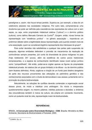 V. 07, N. 03, 2011 – Categoria: Artigo Completo




paradigmas e, assim, não houve tempo perdido. Superou-se, por exemplo, a ideia de um
coletivismo absoluto nas sociedades indígenas. Por outro lado, compreende-se uma
dicotomia que pode ser definida pela coexistência das expressões de cultura com e sem
aspas, ou seja, entre propriedade intelectual coletiva (“cultura”) e o domínio público
(cultura), como definiu Manuela Carneiro da Cunha25. Surgem, então, novas formas de
representação com “existência jurídica” - no gênero associação -, impondo-se um
preliminar debate sobre a legitimidade dessa representação; pois quando existem mais de
uma associação, quem se considerará legítimo representante dos interesses do grupo?
          Para evitar decisões não satisfatórias a qualquer das partes pela suspensão da
pesquisa, algumas entidades defendem a previsão de mecanismos de resolução de
controvérsias sempre presentes, por conta da diversidade de povos indígenas no país
(hoje totalizando 241 povos), além da existência de outros povos tradicionais
remanescentes, e a espécie de conhecimento identificado nesse novel campo jurídico
como “compartilhado”. Até então, poder-se-ia cogitar apenas as figuras da propriedade
intelectual privada, da coletiva (de um grupo limitado) e da difusa - ou de domínio público
(sem titulares definidos). Ainda, cogita-se a criação de um fundo para destino obrigatório
de parte dos recursos provenientes das utilizações do patrimônio genético e dos
conhecimentos associados com o intuito de democratizar o seu acesso, juntamente com a
promoção da própria biodiversidade.
          Naturalmente, as soluções de conflitos deverão contemplar a organização social
desses povos, de modo a viabilizar uma arbitragem. Os novos e inesperados
questionamentos exigem, no mesmo patamar, inéditas posturas e decisões: a dinâmica
das circunstâncias também é marca da cultura, ela própria em constante movimento,
como um pulsante sinal de vida, representação maior da biodiversidade.




                                   REFERÊNCIAS

BRASIL. A Convenção sobre Diversidade Biológica – CDB. Brasília: Ministério do Meio
Ambiente, Secretaria de Biodiversidade e Florestas, 2000.

25
     CUNHA. Op. cit,
                                                                                       525
 