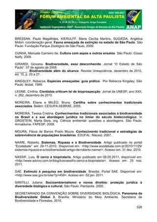 V. 07, N. 03, 2011 – Categoria: Artigo Completo




BRESSAN, Paulo Magalhães, KIERULFF, Maria Cecília Martins, SUGIEDA, Angélica
Midori: coordenação geral. Fauna ameaçada de extinção no estado de São Paulo. São
Paulo: Fundação Parque Zoológico de São Paulo, 2009.

CUNHA, Manuela Carneiro da. Cultura com aspas e outros ensaios. São Paulo: Cosac
Naify, 2009.

GIRARDI, Giovana. Biodiversidade, essa desconhecida. Jornal “O Estado de São
Paulo”. 07 de agosto de 2008.
_______. Biodiversidade além do alcance. Revista Unespciência, dezembro de 2010,
ed. 15, p. 20 a 27.

KINGSLEY, Rebecca. Espécies ameaçadas: guia prático. Por Rebecca Kingsley. São
Paulo: Nobel, 1999.

LEONE, Cínthia. Cientistas criticam lei de bioprospecção. Jornal da UNESP, ano XXII,
n. 262, dezembro de 2010.

MOREIRA, Eliane e MILÉO, Bruno. Cartilha sobre conhecimentos tradicionais
associados. Belém: CESUPA-SEBRAE, 2005.

MOREIRA, Teresa Cristina. Conhecimentos tradicionais associados à biodiversidade
no Brasil e a sua abordagem jurídica no limiar do século biotecnológico. In
GROSTEIN, Marta Dora, org. Ciência ambiental: questões e abordagens. São Paulo:
Annablume; FAPESP, 2008.

MOURA, Flávia de Barros Prado Moura. Conhecimento tradicional e estratégias de
sobrevivência de populações brasileiras. EDUFAL: Maceió. 2007.

NAIME, Roberto. Sistemas, Riqueza e a Biodiversidade. Artigo publicado no portal
“Ecodebate” em 29-11-2010. Disponível em: <http://www.ecodebate.com.br/2010/11/29/
sistemas-riqueza-e-a-biodiversidade-artigo-de-roberto-naime/>. Acesso em: 31 dez. 2010.

NASSIF, Luis. O cerco à biopirataria. Artigo publicado em 06.05.2011, disponível em:
<http://www.advivo.com.br/blog/luisnassif/o-cerco-a-biopirataria>. Acesso em: 25 mai.
2011.

SAE. Estímulo à pesquisa em biodiversidade. Brasília: Portal SAE. Disponível em:
<http://www.sae.gov.br/site/?p=459>. Acesso em: 02 jan. 2011.

SANTILLI, Juliana. Socioambientalismo e novos direitos: proteção jurídica à
diversidade biológica e cultural. São Paulo: Peirópolis. 2005.

SECRETARIADO DA CONVENÇÃO SOBRE DIVERSIDADE BIOLÓGICA. Panorama da
Biodiversidade Global 3. Brasília: Ministério do Meio Ambiente, Secretaria de
Biodiversidade e Florestas, 2010.

                                                                                   526
 