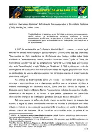 V. 07, N. 03, 2011 – Categoria: Artigo Completo




sinônima “diversidade biológica”, definida pela Convenção sobre a Diversidade Biológica
(CDB), das Nações Unidas, como:


                          Variabilidade de organismos vivos de todas as origens, compreendendo,
                          dentre outros, os ecossistemas terrestres, marinhos e outros
                          ecossistemas aquáticos e os complexos ecológicos de que fazem parte;
                          compreendendo ainda a diversidade dentro de espécies, entre espécies e
                          de ecossistemas2.


       A CDB foi estabelecida na Conferência Mundial Rio 92, como um construto legal
firmado em âmbito internacional por países membros. Constitui uma das três chamadas
"Convenções do Rio", resultantes da Conferência das Nações Unidas sobre Meio
Ambiente e Desenvolvimento, evento também conhecido como Cúpula da Terra, ou
Conferência Mundial “Rio 92”, ou simplesmente “ECO-92” As outras duas Convenções
são: a de “Desertificação” e a de “Mudanças Climáticas”. A CDB significou um ponto de
convergência de expectativas que extrapolaram metas de nações, projetando um futuro
de continuidade da vida no planeta expresso nas condições propícias à preservação da
diversidade biológica3.
       Na análise da biodiversidade como um recurso - ou melhor, um conjunto de
recursos -, compreende-se que a diversidade genética que a caracteriza significa a
máxima manifestação do patrimônio natural, como uma das formas de riqueza, a
biológica, como descreve Roberto Naime: “representando milhões de anos de evolução,
concentrados no espaço e no tempo, e que podem representar um patrimônio
imensurável e intangível de codificações genéticas com suas devidas atribuições”4.
       Tal como ocorre na esfera do direito privado no âmbito interno da maioria das
nações, a regra do direito internacional consiste no respeito à propriedade dos bens
móveis e imóveis e seu potencial aproveitamento levando-se em conta a titularidade
desses objetos de interesse. Já as fronteiras reconhecidas entre os países e os

2
  BRASIL. A Convenção sobre Diversidade Biológica – CDB. Brasília: Ministério do Meio Ambiente,
Secretaria de Biodiversidade e Florestas, 2000, artigo 2º.
3
  No Brasil, o Decreto Legislativo nº 2, de 03 de fevereiro de 1994, aprovou o texto da CDB, acolhendo-a no
ordenamento jurídico nacional.
4
  NAIME, Roberto. Sistemas, Riqueza e a Biodiversidade. Artigo publicado no portal “Ecodebate” em
29-11-2010. Disponível em <http://www.ecodebate.com.br/2010/11/29/sistemas-riqueza-e-a-biodiversidade-
artigo-de-roberto-naime/>. Acesso em: 31 dez. 2010.
                                                                                                      510
 