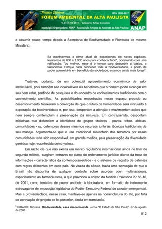 V. 07, N. 03, 2011 – Categoria: Artigo Completo




a assumir pouco tempo depois a Secretaria de Biodiversidade e Florestas do mesmo
Ministério:


                       Se mantivermos o ritmo atual de descobertas de novas espécies,
                       levaremos de 800 a 1.000 anos para conhecer tudo", concluindo com uma
                       retificação: "ou melhor, esse é o tempo para descobrir o básico, a
                       taxionomia. Porque para conhecer toda a biodiversidade, a ponto de
                       poder aproveitá-la em benefício da sociedade, estamos ainda mais longe6.


       Trata-se, portanto, de um potencial aproveitamento econômico de valor
incalculável, pois também são incalculáveis os benefícios que o homem pode alcançar em
seu bem estar, partindo de pesquisas e do encontro de conhecimentos tradicionais com o
conhecimento científico. As possibilidades encontradas nesse espaço propício ao
desenvolvimento trouxeram a convicção de que o futuro da humanidade será vinculado à
exploração da biodiversidade e, por isso, despertam a atenção e movimentam ações que
nem sempre contemplam a preservação da natureza. Em contrapartida, despontam
iniciativas que defendem a identidade de grupos titulares - povos, tribos, aldeias,
comunidades - ou detentores desses mesmos recursos junto às técnicas tradicionais de
seu manejo. Argumenta-se que o uso tradicional sustentado dos recursos por essas
comunidades teria sido responsável, em grande medida, pela preservação da diversidade
genética hoje reconhecida como valiosa.
       Em razão de que não existia um marco regulatório internacional ainda no final do
segundo milênio, surgiram entraves no plano do ordenamento jurídico diante da troca de
informações - característica da contemporaneidade - e o sistema de registro de patentes
com regras diferentes em cada país. Na virada do século, havia uma sensação de que o
Brasil não dispunha de          qualquer controle sobre acordos com multinacionais,
especialmente as farmacêuticas, o que provocou a edição da Medida Provisória 2.186-16,
de 2001, como tentativa de prover antídoto à biopirataria, em formato de instrumento
extravagante de imposição legislativa do Poder Executivo Federal de caráter emergencial.
Mas a provisoriedade, nesse caso, manteve-se apenas na nomenclatura do ato, por falta
de aprovação de projeto de lei posterior, ainda em tramitação.
6
 GIRARDI, Giovana. Biodiversidade, essa desconhecida. Jornal “O Estado de São Paulo”. 07 de agosto
de 2008.
                                                                                             512
 