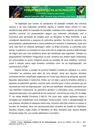 V. 07, N. 03, 2011 – Categoria: Artigo Completo




      Tal legislação que nasceu na perspectiva de proteção imediata dos recursos
naturais e de seus potenciais benefícios passou a receber sérias críticas no meio
acadêmico pelo efeito da imposição de restrições, avaliadas como negativas ao progresso
científico nacional. Os pesquisadores alegam que enfrentam dificuldades com a
burocracia para aprovação de projetos junto ao Ministério do Meio Ambiente, o que
consideram desestímulo a pesquisa do patrimônio genético. Na linha de raciocínio dos
pesquisadores, paradoxalmente a norma acabaria por incentivar a biopirataria, posto que
seria mais fácil um cientista estrangeiro colher no Brasil amostras, já suficientes para
estudo, e patentear um composto em país onde não há exigências quanto à determinação
de origem para que uma substância ainda não identificada seja registrada. Também os
pesquisadores manifestam insegurança no país, temendo que direitos sejam reclamados
por comunidades ou povos indígenas quanto ao resultado de seus trabalhos, conforme
prevê o referido marco legal brasileiro conhecido como “lei de bioprospecção”, em
harmonia com a CDB 7.
      Nesses termos, a posição do governo brasileiro mantém-se cautelosa e a norma
“provisória” se perpetua para além de uma década, ainda que algumas decisões
normativas tenham simplificado exigências em níveis mais básicos de pesquisa, exemplo
daquelas relacionadas à taxonomia. Então, por um lado o governo brasileiro defende a
pesquisa do patrimônio genético nacional como caminho para o futuro promissor que se
alcançará por meio da bioprospecção - que tem por significado “atividade exploratória que
visa identificar componente do patrimônio genético e informação sobre conhecimento
tradicional associado, com potencial de uso comercial”, nos termos do inciso VII, do artigo
7º, da citada Medida Provisória 2.186-16. Por outro lado, impõe rigorosas regras e
condições que caracterizam uma verdadeira “bioburocracia”, como a obrigatoriedade de
que qualquer atividade de pesquisa nessa área, inclusive cada fase anterior ao acesso à
amostra de interesse, deva ser pré-aprovada pelo Conselho de Gestão do Patrimônio
Genético (CGen), órgão criado no Ministério do Meio Ambiente pela mesma Medida
Provisória (artigo 10), com caráter deliberativo e normativo.



7
  LEONE, Cínthia. Cientistas criticam lei de bioprospecção. Jornal da UNESP, ano XXII, n. 262,
dezembro de 2010, p. 5.
                                                                                          513
 