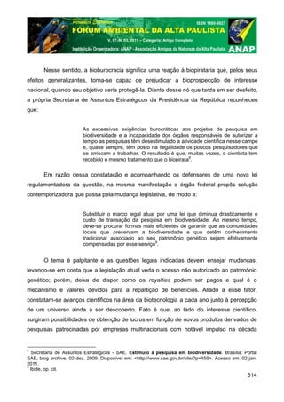 V. 07, N. 03, 2011 – Categoria: Artigo Completo




       Nesse sentido, a bioburocracia significa uma reação à biopirataria que, pelos seus
efeitos generalizantes, torna-se capaz de prejudicar a bioprospecção de interesse
nacional, quando seu objetivo seria protegê-la. Diante desse nó que tarda em ser desfeito,
a própria Secretaria de Assuntos Estratégicos da Presidência da República reconheceu
que:


                         As excessivas exigências burocráticas aos projetos de pesquisa em
                         biodiversidade e a incapacidade dos órgãos responsáveis de autorizar a
                         tempo as pesquisas têm desestimulado a atividade científica nesse campo
                         e, quase sempre, têm posto na ilegalidade os poucos pesquisadores que
                         se arriscam a trabalhar. O resultado é que, muitas vezes, o cientista tem
                         recebido o mesmo tratamento que o biopirata8.

       Em razão dessa constatação e acompanhando os defensores de uma nova lei
regulamentadora da questão, na mesma manifestação o órgão federal propôs solução
contemporizadora que passa pela mudança legislativa, de modo a:


                         Substituir o marco legal atual por uma lei que diminua drasticamente o
                         custo de transação da pesquisa em biodiversidade. Ao mesmo tempo,
                         deve-se procurar formas mais eficientes de garantir que as comunidades
                         locais que preservam a biodiversidade e que detêm conhecimento
                         tradicional associado ao seu patrimônio genético sejam efetivamente
                         compensadas por esse serviço9.


       O tema é palpitante e as questões legais indicadas devem ensejar mudanças,
levando-se em conta que a legislação atual veda o acesso não autorizado ao patrimônio
genético; porém, deixa de dispor como os royalties podem ser pagos e qual é o
mecanismo e valores devidos para a repartição de benefícios. Aliado a esse fator,
constatam-se avanços científicos na área da biotecnologia a cada ano junto à percepção
de um universo ainda a ser descoberto. Fato é que, ao lado do interesse científico,
surgiram possibilidades de obtenção de lucros em função de novos produtos derivados de
pesquisas patrocinadas por empresas multinacionais com notável impulso na década


8
   Secretaria de Assuntos Estratégicos - SAE. Estímulo à pesquisa em biodiversidade. Brasília: Portal
SAE, blog archive, 02 dez. 2009. Disponível em: <http://www.sae.gov.br/site/?p=459>. Acesso em: 02 jan.
2011.
9
  Ibide, op. cit.
                                                                                                  514
 
