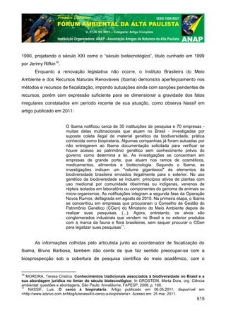 V. 07, N. 03, 2011 – Categoria: Artigo Completo




1990, projetando o século XXI como o “século biotecnológico”, título cunhado em 1999
por Jerimy Rifkin10.
       Enquanto a renovação legislativa não ocorre, o Instituto Brasileiro do Meio
Ambiente e dos Recursos Naturais Renováveis (Ibama) demonstra aperfeiçoamento nos
métodos e recursos de fiscalização, impondo autuações ainda com sanções pendentes de
recursos, porém com expressão suficiente para se dimensionar a gravidade dos fatos
irregulares constatados em período recente de sua atuação, como observa Nassif em
artigo publicado em 2011:


                       O Ibama notificou cerca de 30 instituições de pesquisa e 70 empresas -
                       muitas delas multinacionais que atuam no Brasil - investigadas por
                       suposta coleta ilegal de material genético da biodiversidade, prática
                       conhecida como biopirataria. Algumas companhias já foram autuadas por
                       não entregarem ao Ibama documentação solicitada para verificar se
                       houve acesso ao patrimônio genético sem conhecimento prévio do
                       governo como determina a lei. As investigações se concentram em
                       empresas de grande porte, que atuam nos ramos de cosméticos,
                       medicamentos, alimentos e biotecnologia. Segundo o Ibama, as
                       investigações indicam um "volume gigantesco" de elementos da
                       biodiversidade brasileira enviados ilegalmente para o exterior. No uso
                       genético da biodiversidade se incluem: princípios ativos de plantas com
                       uso medicinal por comunidade ribeirinhas ou indígenas, venenos de
                       répteis isolados em laboratório ou componentes do genoma de animais ou
                       micro-organismos. As notificações integram a segunda fase da Operação
                       Novos Rumos, deflagrada em agosto de 2010. Na primeira etapa, o Ibama
                       se concentrou em empresas que procuraram o Conselho de Gestão do
                       Patrimônio Genético (CGen) do Ministério do Meio Ambiente depois de
                       realizar suas pesquisas. (...). Agora, entretanto, os alvos são
                       conglomerados industriais que vendem no Brasil e no exterior produtos
                       com a marca da fauna e flora brasileiras, sem sequer procurar o CGen
                       para legalizar suas pesquisas11.


       As informações colhidas pelo articulista junto ao coordenador de fiscalização do
Ibama, Bruno Barbosa, também dão conta de que faz sentido preocupar-se com a
biosprospecção sob a cobertura de pesquisa científica do meio acadêmico, com o


10
   MOREIRA, Teresa Cristina. Conhecimentos tradicionais associados à biodiversidade no Brasil e a
sua abordagem jurídica no limiar do século biotecnológico. In GROSTEIN, Marta Dora, org. Ciência
ambiental: questões e abordagens. São Paulo: Annablume; FAPESP, 2008, p. 166.
11
    NASSIF, Luis. O cerco à biopirataria. Artigo publicado em 06.05.2011, disponível em
<http://www.advivo.com.br/blog/luisnassif/o-cerco-a-biopirataria>. Acesso em: 25 mai. 2011.
                                                                                             515
 