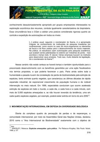 V. 07, N. 03, 2011 – Categoria: Artigo Completo




conhecimento desautorizadamente apropriado por grupos empresariais interessados na
exploração econômica dos recursos, conduta igualmente caracterizadora da biopirataria.
Essa circunstância leva o CGen a adotar uma postura considerada rigorosa quanto ao
controle e expedição de autorizações em todos os níveis:


                       [...] prática usual, segundo o coordenador do Ibama, é a apropriação
                       irregular de conhecimento de instituições de pesquisa brasileiras por
                       multinacionais, como ocorre no caso de micro-organismos ou elementos
                       da fauna e da flora usados para o desenvolvimento de novos materiais.
                       Na prática, os estudiosos usam autorizações para pesquisa acadêmica,
                       que acabam sendo patenteadas no exterior por indústrias de ponta. - Isso
                       acontece o tempo todo. É natural. Várias empresas buscam os institutos
                       para desenvolver seus produtos. Tudo isso, muito distante da legislação,
                       diz o coordenador do Ibama12.

      Nesse cenário não existe certeza se haverá tempo e também oportunidade para o
preconizado desenvolvimento com os benefícios garantidos por uma ação fiscalizadora
nos termos propostos, e que poderia favorecer o país. Paira ainda sobre toda a
humanidade a pesada nuvem da constatação de perda de biodiversidade pela extinção de
espécies, tanto animais quanto vegetais, que caracterizou as últimas décadas de rápida
expansão industrial, de exponencial crescimento da população humana e de notável
intervenção no meio natural. Em 1999, especialista concluíram que ocorre acelerada
extinção de espécies em todo o mundo, a cada dia, a cada hora e a cada minuto, com
mais de 5.000 espécies ameaçadas e, se não houver reversão da tendência, uma em
cada quatro espécies vegetais, por exemplo, poderá estar extinta em torno do ano 205013.




3 MOVIMENTAÇÃO INTERNACIONAL EM DEFESA DA DIVERSIDADE BIOLÓGICA


      Diante do complexo quadro de percepção de perdas e de esperanças, a
comunidade internacional, por meio da Assembléia Geral das Nações Unidas, declarou
2010 como o “Ano Internacional da Biodiversidade” exatamente com o objetivo de

12
  Ibid.
13
   KINGSLEY, Rebecca. Espécies ameaçadas: guia prático. Por Rebecca Kingsley. São Paulo: Nobel,
1999, p. 07.
                                                                                           516
 