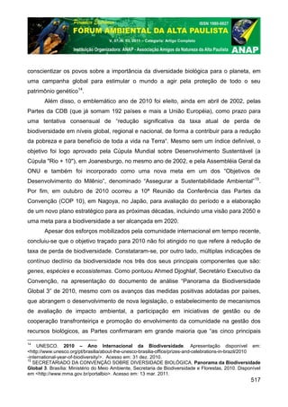 V. 07, N. 03, 2011 – Categoria: Artigo Completo




conscientizar os povos sobre a importância da diversidade biológica para o planeta, em
uma campanha global para estimular o mundo a agir pela proteção de todo o seu
patrimônio genético14.
       Além disso, o emblemático ano de 2010 foi eleito, ainda em abril de 2002, pelas
Partes da CDB (que já somam 192 países e mais a União Européia), como prazo para
uma tentativa consensual de “redução significativa da taxa atual de perda de
biodiversidade em níveis global, regional e nacional, de forma a contribuir para a redução
da pobreza e para benefício de toda a vida na Terra“. Mesmo sem um índice definível, o
objetivo foi logo aprovado pela Cúpula Mundial sobre Desenvolvimento Sustentável (a
Cúpula "Rio + 10"), em Joanesburgo, no mesmo ano de 2002, e pela Assembléia Geral da
ONU e também foi incorporado como uma nova meta em um dos “Objetivos de
Desenvolvimento do Milênio”, denominado “Assegurar a Sustentabilidade Ambiental”15.
Por fim, em outubro de 2010 ocorreu a 10ª Reunião da Conferência das Partes da
Convenção (COP 10), em Nagoya, no Japão, para avaliação do período e a elaboração
de um novo plano estratégico para as próximas décadas, incluindo uma visão para 2050 e
uma meta para a biodiversidade a ser alcançada em 2020.
       Apesar dos esforços mobilizados pela comunidade internacional em tempo recente,
concluiu-se que o objetivo traçado para 2010 não foi atingido no que refere à redução de
taxa de perda de biodiversidade. Constataram-se, por outro lado, múltiplas indicações de
contínuo declínio da biodiversidade nos três dos seus principais componentes que são:
genes, espécies e ecossistemas. Como pontuou Ahmed Djoghlaf, Secretário Executivo da
Convenção, na apresentação do documento de análise “Panorama da Biodiversidade
Global 3” de 2010, mesmo com os avanços das medidas positivas adotadas por países,
que abrangem o desenvolvimento de nova legislação, o estabelecimento de mecanismos
de avaliação de impacto ambiental, a participação em iniciativas de gestão ou de
cooperação transfronteiriça e promoção do envolvimento da comunidade na gestão dos
recursos biológicos, as Partes confirmaram em grande maioria que “as cinco principais

14
     UNESCO. 2010 – Ano Internacional da Biodiversidade. Apresentação disponível em:
<http://www.unesco.org/pt/brasilia/about-the-unesco-brasilia-office/prizes-and-celebrations-in-brazil/2010
-international-year-of-biodiversity/>. Acesso em: 31 dez. 2010.
15
   SECRETARIADO DA CONVENÇÃO SOBRE DIVERSIDADE BIOLÓGICA. Panorama da Biodiversidade
Global 3. Brasília: Ministério do Meio Ambiente, Secretaria de Biodiversidade e Florestas, 2010. Disponível
em <http://www.mma.gov.br/portalbio>. Acesso em: 13 mar. 2011.
                                                                                                      517
 