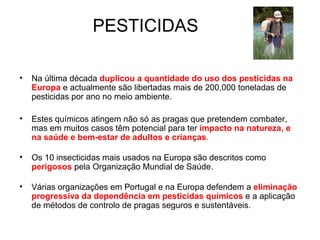 PESTICIDAS

•   Na última década duplicou a quantidade do uso dos pesticidas na
    Europa e actualmente são libertadas mais de 200,000 toneladas de
    pesticidas por ano no meio ambiente.

•   Estes químicos atingem não só as pragas que pretendem combater,
    mas em muitos casos têm potencial para ter impacto na natureza, e
    na saúde e bem-estar de adultos e crianças.

•   Os 10 insecticidas mais usados na Europa são descritos como
    perigosos pela Organização Mundial de Saúde.

•   Várias organizações em Portugal e na Europa defendem a eliminação
    progressiva da dependência em pesticidas químicos e a aplicação
    de métodos de controlo de pragas seguros e sustentáveis.
 