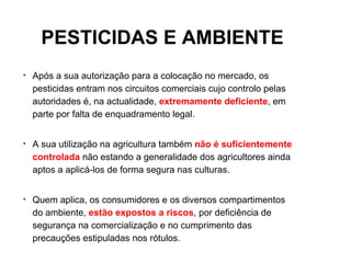 PESTICIDAS E AMBIENTE
•   Após a sua autorização para a colocação no mercado, os
    pesticidas entram nos circuitos comerciais cujo controlo pelas
    autoridades é, na actualidade, extremamente deficiente, em
    parte por falta de enquadramento legal.


•   A sua utilização na agricultura também não é suficientemente
    controlada não estando a generalidade dos agricultores ainda
    aptos a aplicá-los de forma segura nas culturas.


•   Quem aplica, os consumidores e os diversos compartimentos
    do ambiente, estão expostos a riscos, por deficiência de
    segurança na comercialização e no cumprimento das
    precauções estipuladas nos rótulos.
 