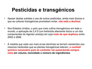 Pesticidas e transgénicos
•   Apesar destas subidas o uso de outros pesticidas, ainda mais tóxicos e
    que as culturas transgénicas prometiam evitar, não está a declinar.

•   Nos Estados Unidos, o país que mais cultiva transgénicos em todo o
    mundo, a aplicação de 2,4 D (um herbicida altamente tóxico e um dos
    componentes do Agente Laranja) em soja mais do que duplicou entre
    2002 e 2006.

•   À medida que cada vez mais ervas daninhas se tornam resistentes aos
    mesmos herbicidas que as plantas transgénicas toleram, o cocktail
    químico necessário para as controlar vai aumentando sempre
    mais em volume, toxicidade e número de ingredientes.
 