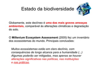 Estado da biodiversidade

Globamente, este declíneo é uma das mais graves ameaças
ambientais, comparável às alterações climáticas e degradação
do solo.

O Millenium Ecosystem Assessment (2005) fez um inventário
dos ecossistemas do mundo. Principais conclusões:

 Muitos ecossistemas estão em claro declínio, com
 consequências de longo alcance para a humanidade (...)
 Algumas poderão ser mitigadas, mas apenas se houver
 alterações significativas nas políticas, nas instituições
 e nas práticas.
 