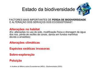 Estado da biodiversidade

FACTORES MAIS IMPORTANTES DE PERDA DE BIODIVERSIDADE
E ALTERAÇÃO DOS SERVIÇOS DOS ECOSSISTEMAS*:

Alterações no habitat
(Ex: alterações no uso do solo, modificação física e drenagem de água
dos rios, perda de recifes de corais, danos em fundos marinhos
devido a arrastões)

Alterações climáticas

Espécies exóticas invasoras

Sobre-exploração

Poluição
In Análise do Milénio sobre Ecossistemas (MEA) - Biodiversidade (2005)
 