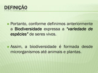 DEFINIÇÃO


   Portanto, conforme definimos anteriormente
    a Biodiversidade expressa a “variedade de
    espécies” de seres vivos.

   Assim, a biodiversidade é formada desde
    microrganismos até animais e plantas.
 