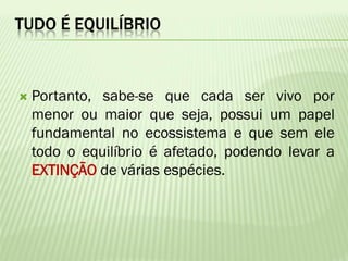TUDO É EQUILÍBRIO



   Portanto, sabe-se que cada ser vivo por
    menor ou maior que seja, possui um papel
    fundamental no ecossistema e que sem ele
    todo o equilíbrio é afetado, podendo levar a
    EXTINÇÃO de várias espécies.
 
