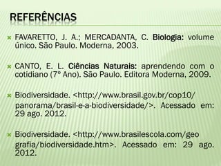 REFERÊNCIAS
   FAVARETTO, J. A.; MERCADANTA, C. Biologia: volume
    único. São Paulo. Moderna, 2003.

   CANTO, E. L. Ciências Naturais: aprendendo com o
    cotidiano (7º Ano). São Paulo. Editora Moderna, 2009.

   Biodiversidade. <http://www.brasil.gov.br/cop10/
    panorama/brasil-e-a-biodiversidade/>. Acessado em:
    29 ago. 2012.

   Biodiversidade. <http://www.brasilescola.com/geo
    grafia/biodiversidade.htm>. Acessado em: 29 ago.
    2012.
 