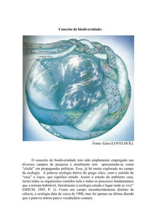 Conceito de biodiversidade:
Fonte: Gaia (LOVELOCK).
O conceito de biodiversidade tem sido amplamente empregado nas
diversos campos de pesquisa e atualmente tem apresentado-se como
“clichê” em propagandas políticas. Esse, já há muito explorado no campo
da ecologia. A palavra ecologia deriva do grego oikos, com o sentido de
“casa” e logos, que significa estudo. Assim o estudo do ambiente casa,
inclui todos os organismos contidos nela e todos os processos fundamentais
que a tornam habitável, literalmente a ecologia estuda o lugar onde se vive”
(ODUM, 1985, P. 1). Como um campo reconhecidamente distinto da
ciência, a ecologia data de cerca de 1900, mas foi apenas na última década
que a palavra entrou para o vocabulário comum.
 