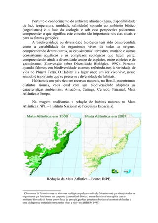 Portanto o conhecimento do ambiente abiótico (água, disponibilidade
de luz, temperatura, umidade, salinidade) somado ao ambiente biótico
(organismos) é o foco da ecologia, e sob essa perspectiva poderemos
compreender o que significa este conceito tão importante nos dias atuais e
para as futuras gerações.
A biodiversidade ou diversidade biológica tem sido compreendida
como a variabilidade de organismos vivos de todas as origens,
compreendendo dentre outros, os ecossistemas1
terrestres, marinho e outros
ecossistemas aquáticos e os complexos ecológicos que fazem parte;
compreendendo ainda a diversidade dentro de espécies, entre espécies e de
ecossistemas (Convenção sobre Diversidade Biológica, 1992). Portanto
quando falamos em biodiversidade estamos referindo-nos à variedade de
vida no Planeta Terra. O Hábitat é o lugar onde um ser vivo vive, nesse
sentido é importante que se preserve a diversidade de habitats.
Habitamos um país rico em recursos naturais, no Brasil, encontramos
distintos biomas, cada qual com sua biodiversidade adaptada as
características ambientais: Amazônia, Catinga, Cerrado, Pantanal, Mata
Atlântica e Pampa.
Na imagem analisamos a redução de habitas naturais na Mata
Atlântica (INPE – Instituto Nacional de Pesquisas Espaciais).
Redução da Mata Atlântica – Fonte: INPE.
1
Chamamos de Ecossistemas ou sistemas ecológicos qualquer unidade (biossistema) que abranja todos os
organismos que funcionam em conjunto (comunidade biótica) numa dada área interagindo com o
ambiente físico de tal forma que o fluxo de energia, produza estruturas bióticas claramente definidas e
uma ciclagem de materiais entre partes vivas e não vivas (ODUM 1985)
 