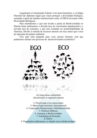Legalmente a Constituição Federal -a lei maior brasileira- e o Código
Florestal são diplomas legais que visam proteger a diversidade biológica,
somando o apoio de tratados internacionais como a CDB (Convenção sobre
Diversidade Biológica).
Para entendermos o que tem levado a perda de Biodiversidade no
Planeta basta analisarmos a elevada taxa de crescimento populacional e a
elevada taxa de consumo, o que tem resultado na insustentabilidade da
Natureza. Devido à retirada de recursos naturais em taxa maior que a taxa
de reposição do próprio ambiente
Fica aqui uma pergunta para você caro(a) leitor(a): será que
poderemos chamar esse processo de desenvolvimento econômico?
Ao longo desse submódulo
discutiremos os seguintes tópicos
2. Preservação e/ou conservação:
3. Marco legal nacional e Internacional:
4. Cooperação Internacional e Multilateralidade:
5. Políticas Públicas:
6. Ameaças a Biodiversidade:
7. Estratégias de Proteção;
8. SNUC:
9. Populações tradicionais e a relação com a biodiversidade:
 