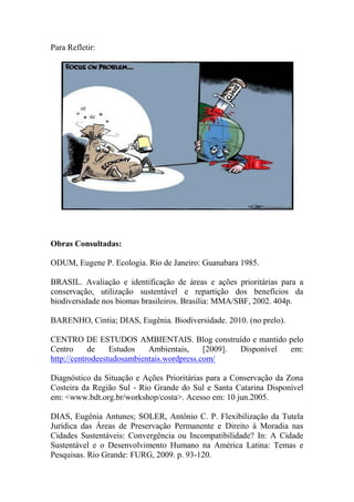 Para Refletir:
Obras Consultadas:
ODUM, Eugene P. Ecologia. Rio de Janeiro: Guanabara 1985.
BRASIL. Avaliação e identificação de áreas e ações prioritárias para a
conservação, utilização sustentável e repartição dos benefícios da
biodiversidade nos biomas brasileiros. Brasília: MMA/SBF, 2002. 404p.
BARENHO, Cintia; DIAS, Eugênia. Biodiversidade. 2010. (no prelo).
CENTRO DE ESTUDOS AMBIENTAIS. Blog construído e mantido pelo
Centro de Estudos Ambientais, [2009]. Disponível em:
http://centrodeestudosambientais.wordpress.com/
Diagnóstico da Situação e Ações Prioritárias para a Conservação da Zona
Costeira da Região Sul ‐ Rio Grande do Sul e Santa Catarina Disponível
em: <www.bdt.org.br/workshop/costa>. Acesso em: 10 jun.2005.
DIAS, Eugênia Antunes; SOLER, Antônio C. P. Flexibilização da Tutela
Jurídica das Áreas de Preservação Permanente e Direito à Moradia nas
Cidades Sustentáveis: Convergência ou Incompatibilidade? In: A Cidade
Sustentável e o Desenvolvimento Humano na América Latina: Temas e
Pesquisas. Rio Grande: FURG, 2009. p. 93-120.
 