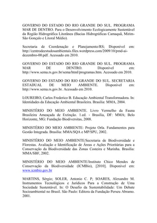 GOVERNO DO ESTADO DO RIO GRANDE DO SUL. PROGRAMA
MAR DE DENTRO. Para o Desenvolvimento Ecologicamente Sustentável
da Região Hidrográfica Litorânea (Bacias Hidrográficas Camaquã, Mirim-
São Gonçalo e Litoral Médio).
Secretaria de Coordenação e Planejamento/RS; Disponível em:
http://centrodeestudosambientais.files.wordpress.com/2009/10/pmd-ai-
dezembro-00.pdf. Acessado em 2010.
GOVERNO DO ESTADO DO RIO GRANDE DO SUL. PROGRAMA
MAR DE DENTRO. Disponível em:
http://www.sema.rs.gov.br/sema/html/programas.htm. Acessado em 2010.
GOVERNO DO ESTADO DO RIO GRANDE DO SUL. SECRETARIA
ESTADUAL DE MEIO AMBIENTE. Disponível em:
http://www.sema.rs.gov.br. Acessado em 2010.
LOUREIRO, Carlos Frederico B. Educação Ambiental Transformadora. In:
Identidades da Educação Ambiental Brasileira. Brasília: MMA, 2004.
MINISTÉRIO DO MEIO AMBIENTE. Livro Vermelho da Fauna
Brasileira Ameaçada de Extinção. 1.ed. ‐ Brasília, DF: MMA; Belo
Horizonte, MG: Fundação Biodiversitas, 2008.
MINISTÉRIO DO MEIO AMBIENTE: Projeto Orla. Fundamentos para
Gestão Integrada. Brasília: MMA/SQA e MP/SPU, 2002.
MINISTÉRIO DO MEIO AMBIENTE/Secretaria de Biodiversidade e
Florestas. Avaliação e Identificação de Áreas e Ações Prioritárias para a
Conservação da Biodiversidade das Zonas Costeira e Marinha. Brasília:
MMA/SBF, 2002.
MINISTÉRIO DO MEIO AMBIENTE/Instituto Chico Mendes de
Conservação da Biodiversidade (ICMBio), [2010]. Disponível em:
www.icmbio.gov.br
MARTINS, Sérgio; SOLER, Antonio C. P; SOARES, Alexandre M.
Instrumentos Tecnológicos e Jurídicos Para a Construção de Uma
Sociedade Sustentável. In: O Desafio da Sustentabilidade: Um Debate
Socioambiental no Brasil. São Paulo: Editora da Fundação Perseu Abramo.
2001.
 