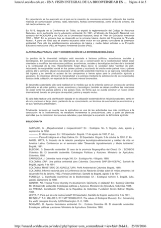 lunazul.ucaldas.edu.co - UNA VISÓN INTEGRAL DE LA BIODIVERSIDAD EN ... Página 4 de 5




       En capacitación se ha avanzado en el país en la creación de conciencia ambiental, utilizando los medios
       masivos de comunicación (prensa, radio, televisión), fechas conmemorativas, como el día de la tierra, día
       del medio ambiente, etc.

       En 1978, después de la Conferencia de Tbilisi, se expidió la reglamentación del Código de Recursos
       Naturales, en lo pertinente con la educación ambiental. En 1991, el Ministro de Educación Nacional, con
       asesoría del INDERENA y del IDEA de la Universidad Nacional, lanzó el "Plan de Educación Ambiental
       1991 - 1994". En su primera fase se desarrolló en la primaria básica, dentro del Programa de "Escuela
       Nueva". A partir de 1995 todo el sistema educativo debe incluir en sus planes curriculares la dimensión
       ambiental. Para ello los establecimientos educativos de básica y media deben articular a su Proyecto
       Educativo Institucional (PEI), el Proyecto Ambiental Escolar (PAE).

       ALTERNATIVA PARA EL USO Y CONSERVACIÓN DE LA DIVERSIDAD BIOLÓGICA

       La pérdida de la diversidad biológica está asociada a factores políticos, económicos, sociales y
       tecnológicos. En consecuencia, las alternativas de uso y conservación de la biodiversidad deben estar
       orientadas a modificar las estructuras políticas, económicas, sociales y tecnológicas en bien de la sociedad
       y la continuidad de la vida. Recientemente Ángel Maya decía: la sociedad debe "cambiar de piel",
       reduciendo la marginalidad social en los países pobres y acortando la brecha entre países ricos y países
       pobres. De lo contrario, el país no alcanzará un desarrollo sostenible mientras no se logre una redistribución
       del ingreso y se permita el acceso de los campesinos a tierras aptas para la producción agrícola y
       ganadera. Es imperioso eliminar la marginalidad y la pobreza mediante la satisfacción de las necesidades
       básicas de la población, en especial de los sectores menos favorecidos.

       El desarrollo sustentable sólo será realidad en la medida que se lo entienda como un proceso de cambios
       profundos en el orden político, social, económico y tecnológico; también se deben modificar las relaciones
       de poder entre los países pobres y los países ricos, de forma que se pueda construir un nuevo orden
       internacional, basado en principios de equidad, justicia y respeto mutuo.

       El país debe realizar una planificación basada en la utilización sostenida de los recursos naturales, tanto en
       el corto como en el largo plazo, partiendo de su conocimiento, en términos de sus beneficios económicos y
       de sus "servicios ambientales".

       Finalmente, teniendo en cuenta que la agricultura es una de las actividades que más contribuye a la
       destrucción de la biodiversidad, es necesario incrementar la productividad, pero a partir de prácticas
       agrícolas que no deterioren los recursos naturales y que detengan la expansión de la frontera agrícola.

       BIBLIOGRAFÍA

          ANDRADE, G. ¿Megadiversidad o megaextinción? En : Ecológica. No. 5. Bogotá, Julio, agosto y
          septiembre de 1990.
          ------------. El último saqueo. En : El Espectador. Bogotá, 17 de agosto de 1991. P. 4A.
          ------------. Pausa Ecológica en el Bajo Calima. En : El Espectador. Bogotá, 5 de octubre de 1991. P. 4A.
          ÁNGEL MAYA, A. Impacto de la relación paradigma tecnológico-alimentación y calidad de vida en
          América Latina. Conferencia en el seminario taller "Desarrollo Agroalimentario y Medio Ambiente".
          Bogotá, 1991.
          BUDOSKI, G. Desarrollo sostenible: El caso de la provincia fitogeográfica del Chocó. En : ECOBIOS
          Colombia 88. El desarrollo sostenible: Estrategias Políticas y Acciones. Ministerio de Agricultura.
          Colombia, 1988.
          CARRIZOSA, J. Colombia hacia el siglo XXI. En : Ecológica No. 4 Bogotá, 1988.
          COLOMBIA. DNP. Una política ambiental para Colombia. Documento DNP-2544-DEPAC. Santafé de
          Bogotá, agosto 1 de 1991.
          COLOMBIA. MINISTERIO DE AGRICULTURA. Perfil Ambiental de Colombia. Bogotá, 1989.
          COLOMBIA. Informe nacional para la Conferencia de las Naciones Unidas sobre el medio ambiente y el
          desarrollo Río de Janeiro, 1992. (Versión preliminar). Santafé de Bogotá, agosto 6 de 1991.
          FONSECA, C. Significado económico de la Biodiversidad. En : Ecológica número 5. Bogotá, Julio,
          agosto, septiembre de 1990.
          GENTRY, AH. Tropical Forest diversity Vs development. Oportunity or obstacle? En : Ecobios Colombia
          88. El desarrollo sostenible: Estrategias políticas y Acciones. Ministerio de Agricultura. Colombia, 1988.
          LA PRENSA. Constitución Política de la República de Colombia. Fundación Simón Bolívar. Bogotá,
          1991.
          LEYVA, P. Para qué sirve la biodiversidad? El Espectador. Santafé de Bogotá, septiembre 1 de 1991.
          MC NEELY, A.K; MILLER R, W Y MITTERMELER R. The values of Biological Diversity. En : Conserving
          the world biological diversity. IUCN Washington. D. C, 1989.
          NOGAARD, R. Agenda Neoclásica ambiental. En : Ecobios Colombia 88. El desarrollo sostenible:
          Estrategias políticas y acciones. Ministerio de Agricultura. Colombia, 1988.




http://lunazul.ucaldas.edu.co/index2.php?option=com_content&task=view&id=261&I... 25/08/2006
 