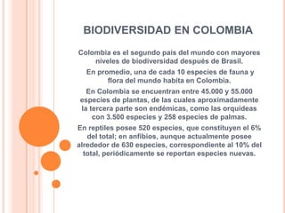 BIODIVERSIDAD EN COLOMBIA
Colombia es el segundo país del mundo con mayores
    niveles de biodiversidad después de Brasil.
  En promedio, una de cada 10 especies de fauna y
        flora del mundo habita en Colombia.
  En Colombia se encuentran entre 45.000 y 55.000
especies de plantas, de las cuales aproximadamente
la tercera parte son endémicas, como las orquídeas
    con 3.500 especies y 258 especies de palmas.
En reptiles posee 520 especies, que constituyen el 6%
   del total; en anfibios, aunque actualmente posee
alrededor de 630 especies, correspondiente al 10% del
  total, periódicamente se reportan especies nuevas.
 