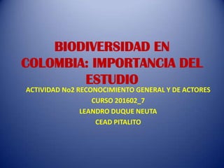 BIODIVERSIDAD EN
COLOMBIA: IMPORTANCIA DEL
        ESTUDIO
ACTIVIDAD No2 RECONOCIMIENTO GENERAL Y DE ACTORES
                  CURSO 201602_7
               LEANDRO DUQUE NEUTA
                   CEAD PITALITO
 