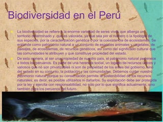 Biodiversidad en el Perú
 La biodiversidad se refiere a la enorme variedad de seres vivos que alberga un
territorio determinado y que es valorada, ya que sea por el numero o la tipología de
sus especies, por la caracterización genética o por la coexistencia de ecosistemas. Se
entiende como patrimonio natural a un conjunto de especies animales y vegetales, de
paisajes, de ecosistemas, de recursos genéticos, así como del significado cultural que
las comunidades le atribuyen y que constituye propiedad del estado.
 De esta manera, al ser una propiedad de nuestro país, el patrimonio natural pertenece
a todos los peruanos. Es parte de una herencia social, un logado de recursos únicos y
valiosos que no son privatizables ni son de propiedad de los entes del gobierno, sino
del estado en su conjunto, la población y las comunidades. Debemos cuidar nuestro
patrimonio natural porque su conservación permite la sostenibilidad de los recursos
naturales; es decir, es posible utilizarlos ni dañarlos. Su explotación debe ser protegida
por la ley y ejercita con responsabilidad, no solo por lo que significa actualmente, sino
también para los peruanos del futuro.
 