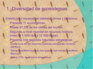 1.-Diversidad de ecosistemas
Distribución espacial de hábitats, climas y territorios.
 Presenta 11 ecorregiones.
 Posee 87,5% de los climas del mundo.
 Segundo a nivel mundial en recursos hídricos
(mas de 1 000 ríos y 12 000 lagos).
 Presenta tres regiones naturales estratégicas:
a) Costa (una de las mayores cuencas pesqueras: Océano
pacifico)
b) Sierra (cordillera tropical mas grande del mundo: cordillera
Blanca).
c) Selva (13% de la selva amazónica)
 