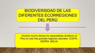 BIODIVERSIDAD DE LAS
DIFERENTES ECORREGIONES
DEL PERÚ
Durante mucho tiempo los especialistas dividieron al
Perú en solo tres grandes regiones naturales: COSTA ,
SIERRA ,SELVA.
 