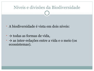 Níveis e divisões da Biodiversidade

• A biodiversidade é vista em dois níveis:
• → todas as formas de vida,
• → as inter-relações entre a vida e o meio (os

ecossistemas).

 