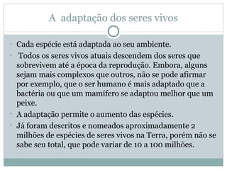 A adaptação dos seres vivos
• Cada espécie está adaptada ao seu ambiente.
• Todos os seres vivos atuais descendem dos seres que

sobrevivem até a época da reprodução. Embora, alguns
sejam mais complexos que outros, não se pode afirmar
por exemplo, que o ser humano é mais adaptado que a
bactéria ou que um mamífero se adaptou melhor que um
peixe.
• A adaptação permite o aumento das espécies.
• Já foram descritos e nomeados aproximadamente 2
milhões de espécies de seres vivos na Terra, porém não se
sabe seu total, que pode variar de 10 a 100 milhões.

 