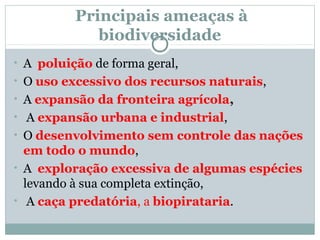 Principais ameaças à
biodiversidade
• A poluição de forma geral,
• O uso excessivo dos recursos naturais,
• A expansão da fronteira agrícola,
• A expansão urbana e industrial,
• O desenvolvimento sem controle das nações

em todo o mundo,
• A exploração excessiva de algumas espécies
levando à sua completa extinção,
• A caça predatória, a biopirataria.

 