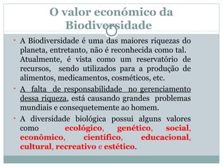 O valor económico da
Biodiversidade
• A Biodiversidade é uma das maiores riquezas do

planeta, entretanto, não é reconhecida como tal.
Atualmente, é vista como um reservatório de
recursos, sendo utilizados para a produção de
alimentos, medicamentos, cosméticos, etc.
• A falta de responsabilidade no gerenciamento
dessa riqueza, está causando grandes problemas
mundiais e consequetemente ao homem.
• A diversidade biológica possui alguns valores
como
ecológico,
genético,
social,
econômico,
científico,
educacional,
cultural, recreativo e estético.

 