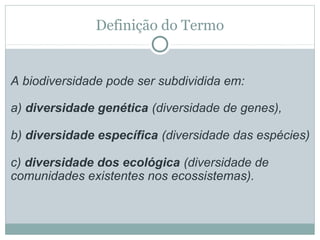 Definição do Termo

A biodiversidade pode ser subdividida em:
a) diversidade genética (diversidade de genes),
b) diversidade específica (diversidade das espécies)
c) diversidade dos ecológica (diversidade de
comunidades existentes nos ecossistemas).

 