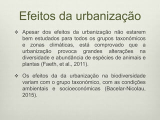 Efeitos da urbanização
 Apesar dos efeitos da urbanização não estarem
bem estudados para todos os grupos taxonómicos
e zonas climáticas, está comprovado que a
urbanização provoca grandes alterações na
diversidade e abundância de espécies de animais e
plantas (Faeth, et al., 2011).
 Os efeitos da da urbanização na biodiversidade
variam com o grupo taxonómico, com as condições
ambientais e socioeconómicas (Bacelar-Nicolau,
2015).
 