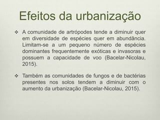 Efeitos da urbanização
 A comunidade de artrópodes tende a diminuir quer
em diversidade de espécies quer em abundância.
Limitam-se a um pequeno número de espécies
dominantes frequentemente exóticas e invasoras e
possuem a capacidade de voo (Bacelar-Nicolau,
2015).
 Também as comunidades de fungos e de bactérias
presentes nos solos tendem a diminuir com o
aumento da urbanização (Bacelar-Nicolau, 2015).
 