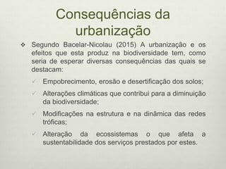 Consequências da
urbanização
 Segundo Bacelar-Nicolau (2015) A urbanização e os
efeitos que esta produz na biodiversidade tem, como
seria de esperar diversas consequências das quais se
destacam:
 Empobrecimento, erosão e desertificação dos solos;
 Alterações climáticas que contribui para a diminuição
da biodiversidade;
 Modificações na estrutura e na dinâmica das redes
tróficas;
 Alteração da ecossistemas o que afeta a
sustentabilidade dos serviços prestados por estes.
 