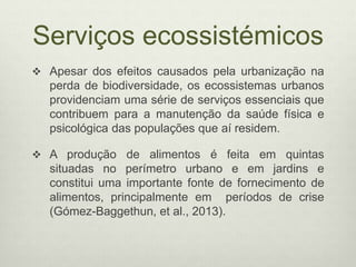 Serviços ecossistémicos
 Apesar dos efeitos causados pela urbanização na
perda de biodiversidade, os ecossistemas urbanos
providenciam uma série de serviços essenciais que
contribuem para a manutenção da saúde física e
psicológica das populações que aí residem.
 A produção de alimentos é feita em quintas
situadas no perímetro urbano e em jardins e
constitui uma importante fonte de fornecimento de
alimentos, principalmente em períodos de crise
(Gómez-Baggethun, et al., 2013).
 