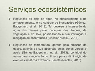 Serviços ecossistémicos
 Regulação do ciclo da água, no abastecimento e no
armazenamento, e no controlo de inundações (Gómez-
Baggethun, et al., 2013). Tal deve-se à interseção da
água das chuvas pelas canoplas das árvores, da
vegetação e do solo, possibilitando a sua infiltração e
mitigação de escorrências (Bacelar-Nicolau, 2015).
 Regulação da temperatura, gerada pela emissão de
gases, através da sua absorção pelas zonas verdes e
azuis (Gómez-Baggethun, et al., 2013), contribuindo
assim para a regulação do clima e para a diminuição de
eventos climáticos extremos (Bacelar-Nicolau, 2015).
 