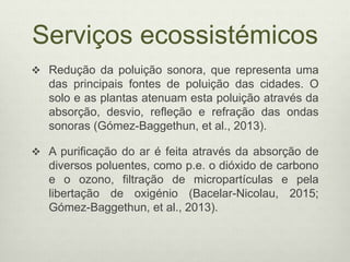 Serviços ecossistémicos
 Redução da poluição sonora, que representa uma
das principais fontes de poluição das cidades. O
solo e as plantas atenuam esta poluição através da
absorção, desvio, refleção e refração das ondas
sonoras (Gómez-Baggethun, et al., 2013).
 A purificação do ar é feita através da absorção de
diversos poluentes, como p.e. o dióxido de carbono
e o ozono, filtração de micropartículas e pela
libertação de oxigénio (Bacelar-Nicolau, 2015;
Gómez-Baggethun, et al., 2013).
 