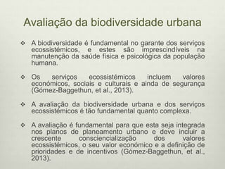 Avaliação da biodiversidade urbana
 A biodiversidade é fundamental no garante dos serviços
ecossistémicos, e estes são imprescindíveis na
manutenção da saúde física e psicológica da população
humana.
 Os serviços ecossistémicos incluem valores
económicos, sociais e culturais e ainda de segurança
(Gómez-Baggethun, et al., 2013).
 A avaliação da biodiversidade urbana e dos serviços
ecossistémicos é tão fundamental quanto complexa.
 A avaliação é fundamental para que esta seja integrada
nos planos de planeamento urbano e deve incluir a
crescente consciencialização dos valores
ecossistémicos, o seu valor económico e a definição de
prioridades e de incentivos (Gómez-Baggethun, et al.,
2013).
 