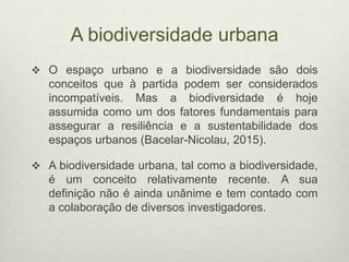 A biodiversidade urbana
 O espaço urbano e a biodiversidade são dois
conceitos que à partida podem ser considerados
incompatíveis. Mas a biodiversidade é hoje
assumida como um dos fatores fundamentais para
assegurar a resiliência e a sustentabilidade dos
espaços urbanos (Bacelar-Nicolau, 2015).
 A biodiversidade urbana, tal como a biodiversidade,
é um conceito relativamente recente. A sua
definição não é ainda unânime e tem contado com
a colaboração de diversos investigadores.
 